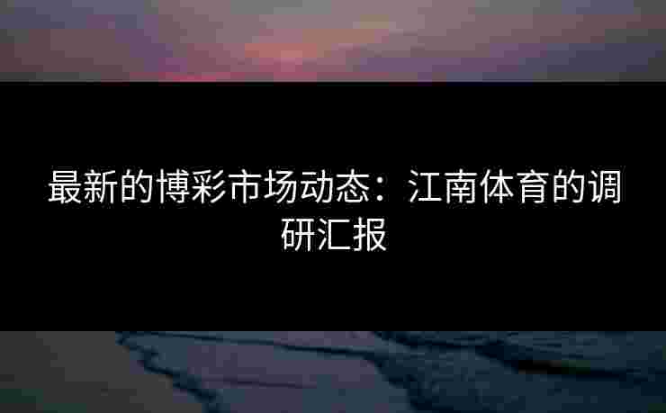 最新的博彩市场动态:江南体育的调研汇报 最新的博彩市场动态:江南体育的调研汇报