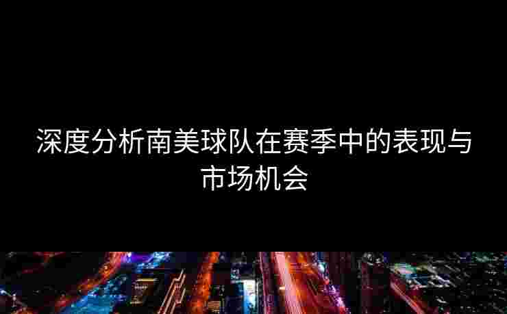深度分析南美球队在赛季中的表现与市场机会
