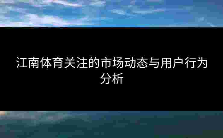 江南体育关注的市场动态与用户行为分析