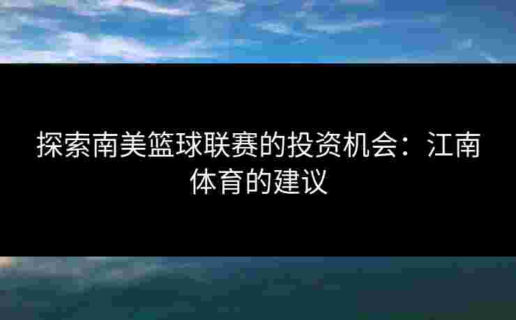 探索南美篮球联赛的投资机会：江南体育的建议